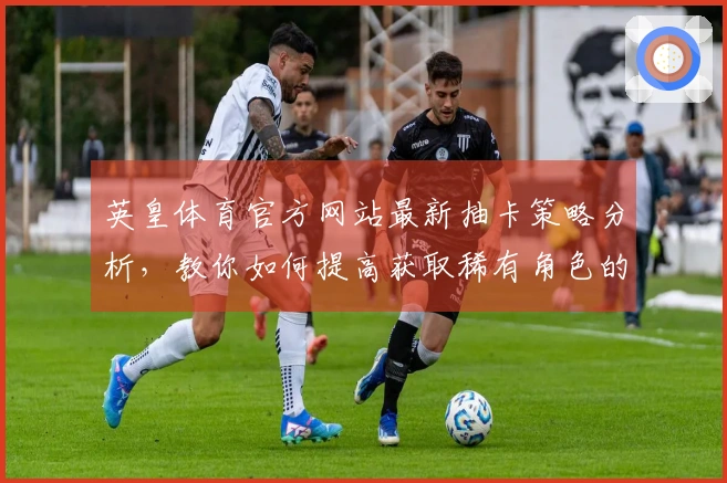 英皇体育官方网站最新抽卡策略分析，教你如何提高获取稀有角色的概率