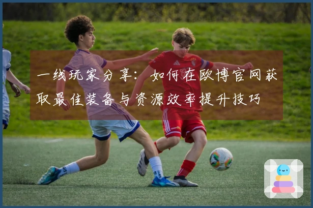 一线玩家分享：如何在欧博官网获取最佳装备与资源效率提升技巧