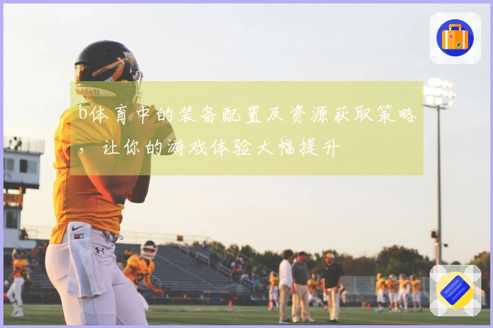 b体育中的装备配置及资源获取策略，让你的游戏体验大幅提升