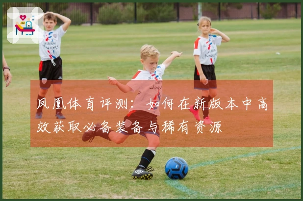 凤凰体育评测：如何在新版本中高效获取必备装备与稀有资源