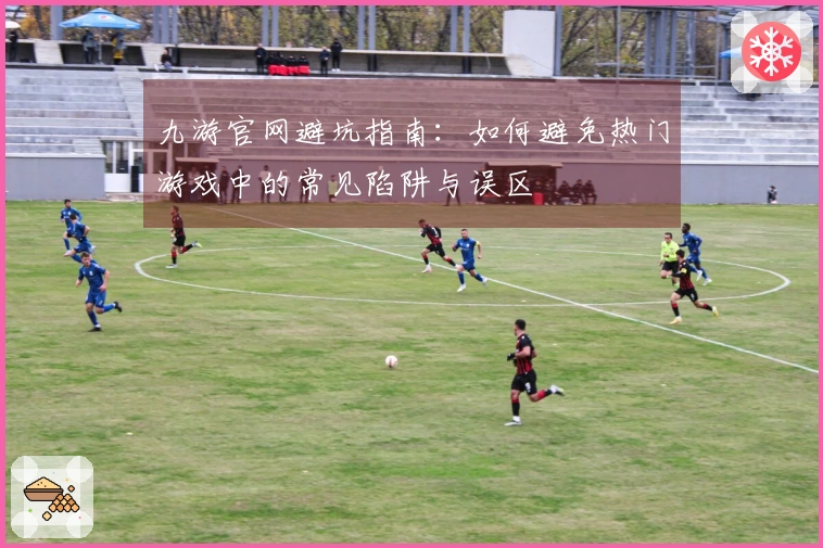 九游官网避坑指南：如何避免热门游戏中的常见陷阱与误区