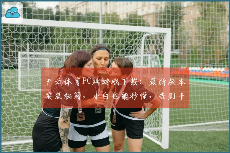 开云体育PC端游戏下载：最新版本安装秘籍，小白也能秒懂，告别卡顿烦恼