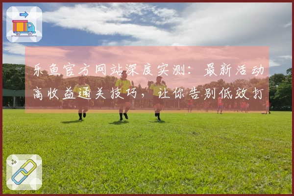 乐鱼官方网站深度实测：最新活动高收益通关技巧，让你告别低效打法