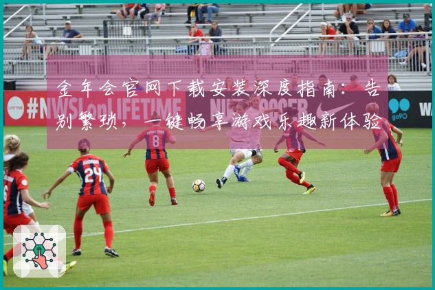 金年会官网下载安装深度指南：告别繁琐，一键畅享游戏乐趣新体验