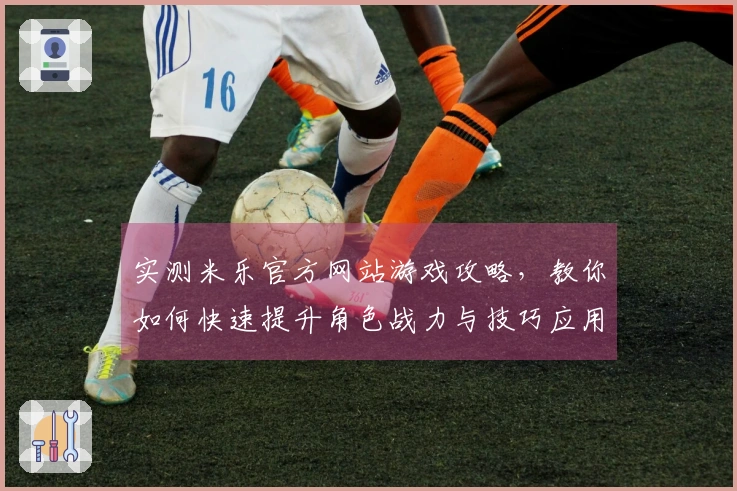 实测米乐官方网站游戏攻略，教你如何快速提升角色战力与技巧应用