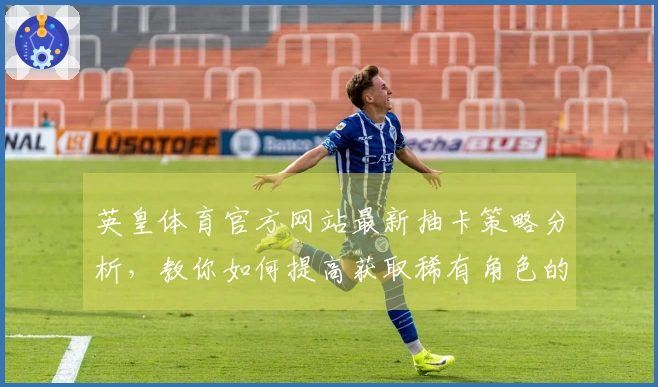 英皇体育官方网站最新抽卡策略分析，教你如何提高获取稀有角色的概率