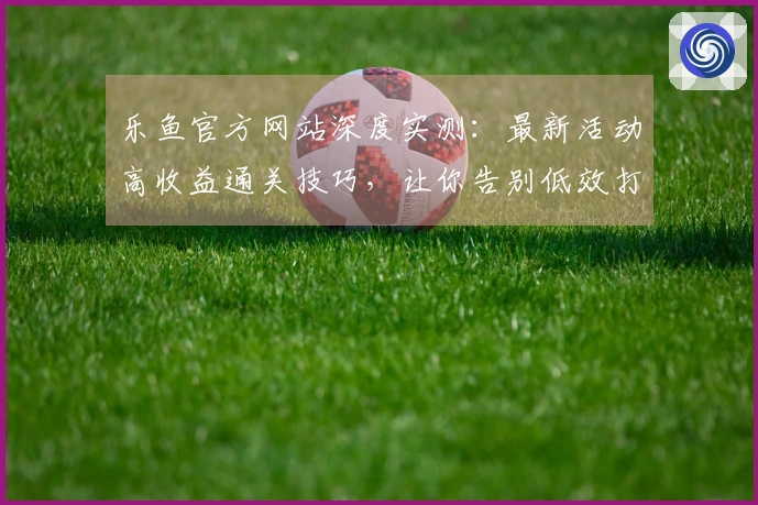 乐鱼官方网站深度实测：最新活动高收益通关技巧，让你告别低效打法